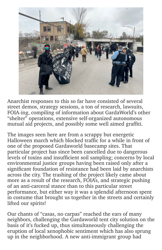 Anarchist responses to this so far have consisted of several street demos, strategy sessions, a ton of research, lawsuits, FOIA-ing, compiling of information about GardaWorld’s other “shelter” operations, extensive self-organized autonomous mutual aid projects, and possibly some well aimed graffiti.  The images seen here are from a scrappy but energetic Halloween march which blocked traffic for a while in front of one of the proposed Gardaworld basecamp sites. That particular project has since been cancelled due to dangerous levels of toxins and insufficient soil sampling; concerns by local environmental justice groups having been raised only after a significant foundation of resistance had been laid by anarchists across the city. The trashing of the project likely came about more as a result of the research, FOIAs, and strategic pushing of an anti-carceral stance than to this particular street performance, but either way it was a splendid afternoon spent in costume that brought us together in the streets and certainly lifted our spirits!  Our chants of “casas, no carpas” reached the ears of many neighbors, challenging the Gardaworld tent city solution on the basis of it’s fucked up, thus simultaneously challenging the eruption of local xenophobic sentiment which has also sprung up in the neighborhood. A new anti-immigrant group had 